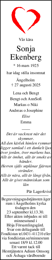 Vår kära
Sonja
Ekenberg
* 16 mars 1925
har idag stilla insomnat
Ängelholm 
† 27 augusti 2025
Lena och Bengt
Bengt och AnnSofi
Markus o Niki
Andreas o Josephine
Elise
Emma
Det är vackrast när det
skymmer.
All den kärlek himlen rymmer
ligger samlad i ett dunkelt ljus
över jorden, över markens hus.
Allt är ömhet, allt är smekt av
händer.
Herren själv utplånar fjärran
stränder.
Allt är nära, allt är långt ifrån.
Allt är givet människan som
lån
Pär Lagerkvist
Begravningsgudstjänsten äger
rum i Ängelholms kyrka
tisdagen den 
23 september kl.13.30. 
Efter akten inbjudes ni till
minnesstund i 
Höja Församlingsgård. 
Svar om deltagande till
Fondkistan tel.0431-411210 eller
via fondkistan.se/minnesrum 
senast 18/9 kl.12.00
Ett varmt tack till
Hemtjänsten Adium Omsorg
och Åshaga vårdboende
