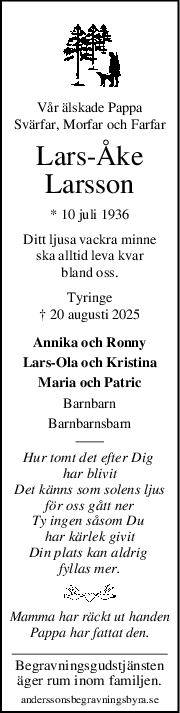 Vår älskade Pappa
Svärfar, Morfar och Farfar
LarsÅke
Larsson
* 10 juli 1936
Ditt ljusa vackra minne
ska alltid leva kvar
bland oss.
Tyringe
† 20 augusti 2025
Annika och Ronny
Lars-Ola och Kristina
Maria och Patric
Barnbarn
Barnbarnsbarn
Hur tomt det efter Dig 
har blivit
Det känns som solens ljus
för oss gått ner
Ty ingen såsom Du 
har kärlek givit
Din plats kan aldrig 
fyllas mer.
Mamma har räckt ut handen
Pappa har fattat den.
Begravningsgudstjänsten
äger rum inom familjen.
anderssonsbegravningsbyra.se
