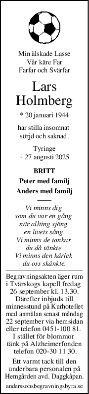 Min älskade Lasse
Vår käre Far
Farfar och Svärfar
Lars
Holmberg
* 20 januari 1944
har stilla insomnat 
sörjd och saknad.
Tyringe
† 27 augusti 2025
BRITT
Peter med familj
Anders med familj
Vi minns dig 
som du var en gång 
när allting sjöng 
en livets sång 
Vi minns de tankar 
du då tänkte 
Vi minns den kärlek 
du oss skänkte.
Begravningsakten äger rum
i Tvärskogs kapell fredag 
26 september kl. 13.30.
Därefter inbjuds till
minnesstund på Kurhotellet
med anmälan senast måndag
22 september via hemsidan
eller telefon 0451-100 81. 
I stället för blommor 
tänk på Alzheimerfonden
 telefon 020-30 11 30.
Ett varmt tack till den
underbara personalen på
Hemgården avd. Daggkåpan.
anderssonsbegravningsbyra.se
