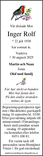 Vår älskade Mor
Inger Rolf
* 22 juli 1938
har somnat in.
Vankiva
† 30 augusti 2025
Martin och Nuan
Jonas
Olof med familj
Far har räckt ut handen
Mor har fattat den
På den andra stranden
mötas de igen.
Begravningsgudstjänsten äger
rum i Hässleholms gravkapell
tisdag 16 september kl. 10.00.
Efter gravsättning inbjuds till
minnesstund i Församlings-
huset med anmälan senast
onsdag 10 september 
via hemsidan eller telefon
0451-100 81. 
Ett varmt tack till
personalen inom Hemtjänst
Väster 1 för god omvårdnad.
anderssonsbegravningsbyra.se
