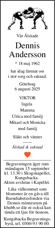Vår Älskade
Dennis
Andersson
* 18 maj 1962
har idag lämnat oss
i stor sorg och saknad.
Göteborg
6 augusti 2025
VIKTOR
Ingela 
Mamma
Ulrica med familj
Mikael och Monicka
med familj
Släkt och vänner
Älskad & saknad
Begravningen äger rum
måndagen 15 september
kl. 13.30 i Skogskapellet,
Kungsbacka. 
Akten avslutas i Kapellet. 
Lika välkommet som
blommor är en gåva till
Barndiabetesfonden via
Dennis minnesrum på
kbabb.se där ni också kan
tända ett ljus för honom. 
Kungsbacka Begravnings-
byrå, tel. 0300-93 90 00.
