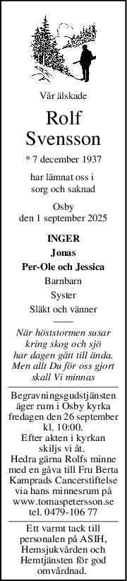 Vår älskade
Rolf
Svensson
* 7 december 1937
har lämnat oss i 
sorg och saknad
Osby
den 1 september 2025
INGER
Jonas
Per-Ole och Jessica
Barnbarn
Syster
Släkt och vänner
När höststormen susar
kring skog och sjö
har dagen gått till ända.
Men allt Du för oss gjort
skall Vi minnas
Begravningsgudstjänsten
äger rum i Osby kyrka
fredagen den 26 september
kl. 10:00.
Efter akten i kyrkan
skiljs vi åt. 
Hedra gärna Rolfs minne
med en gåva till Fru Berta
Kamprads Cancerstiftelse
via hans minnesrum på
www.tomaspetersson.se
tel. 0479-106 77
Ett varmt tack till
personalen på ASIH,
Hemsjukvården och
Hemtjänsten för god
omvårdnad. 
