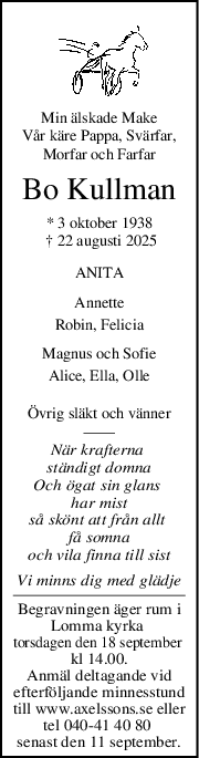 Min älskade Make
Vår käre Pappa, Svärfar,
Morfar och Farfar
Bo Kullman
* 3 oktober 1938
 † 22 augusti 2025
ANITA
Annette
Robin, Felicia
Magnus och Sofie
Alice, Ella, Olle
Övrig släkt och vänner
När krafterna 
ständigt domna
Och ögat sin glans 
har mist
så skönt att från allt 
få somna
och vila finna till sist
Vi minns dig med glädje
Begravningen äger rum i
Lomma kyrka 
torsdagen den 18 september 
kl 14.00.
Anmäl deltagande vid
efterföljande minnesstund
till www.axelssons.se eller
tel 040-41 40 80 
senast den 11 september.
