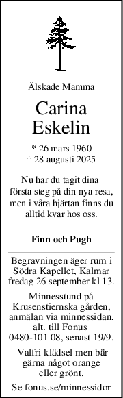 Älskade Mamma
Carina
Eskelin
* 26 mars 1960
† 28 augusti 2025
Nu har du tagit dina 
första steg på din nya resa,
men i våra hjärtan finns du
alltid kvar hos oss.
Finn och Pugh
Begravningen äger rum i
Södra Kapellet, Kalmar
fredag 26 september kl 13.
Minnesstund på
Krusenstiernska gården,
anmälan via minnessidan,
alt. till Fonus 
0480-101 08, senast 19/9.
 Valfri klädsel men bär
gärna något orange
eller grönt.
Se fonus.se/minnessidor
