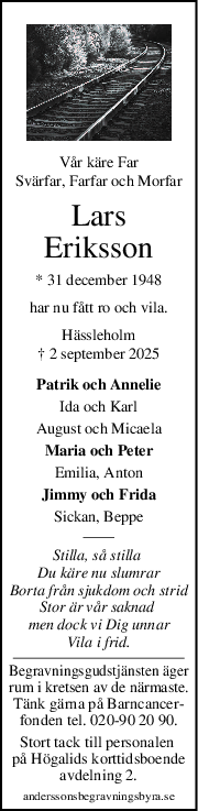 Vår käre Far
Svärfar, Farfar och Morfar
Lars
Eriksson
* 31 december 1948
har nu fått ro och vila.
Hässleholm
† 2 september 2025
Patrik och Annelie
Ida och Karl
August och Micaela
Maria och Peter
Emilia, Anton
Jimmy och Frida
Sickan, Beppe
Stilla, så stilla 
Du käre nu slumrar
Borta från sjukdom och strid
Stor är vår saknad 
men dock vi Dig unnar
Vila i frid.
Begravningsgudstjänsten äger
rum i kretsen av de närmaste.
Tänk gärna på Barncancer-
fonden tel. 020-90 20 90.
Stort tack till personalen 
på Högalids korttidsboende
avdelning 2.
anderssonsbegravningsbyra.se
