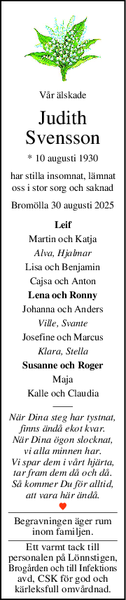 Vår älskade
Judith
Svensson
* 10 augusti 1930
har stilla insomnat, lämnat
oss i stor sorg och saknad
Bromölla 30 augusti 2025
Leif
Martin och Katja
Alva, Hjalmar
Lisa och Benjamin
Cajsa och Anton
Lena och Ronny
Johanna och Anders
Ville, Svante
Josefine och Marcus
Klara, Stella
Susanne och Roger
Maja
Kalle och Claudia
När Dina steg har tystnat,
finns ändå ekot kvar.
När Dina ögon slocknat,
vi alla minnen har.
Vi spar dem i vårt hjärta,
tar fram dem då och då.
Så kommer Du för alltid,
att vara här ändå.
Begravningen äger rum
inom familjen.
Ett varmt tack till
personalen på Lönnstigen,
Brogården och till Infektions
avd, CSK för god och
kärleksfull omvårdnad.
