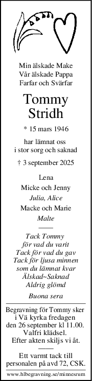 Min älskade Make
Vår älskade Pappa
Farfar och Svärfar
Tommy
Stridh
* 15 mars 1946
har lämnat oss 
i stor sorg och saknad
† 3 september 2025
Lena
Micke och Jenny
Julia, Alice
Macke och Marie
Malte
Tack Tommy 
för vad du varit
Tack för vad du gav
Tack för ljusa minnen
som du lämnat kvar
Älskad~Saknad
Aldrig glömd
Buona sera
Begravning för Tommy sker 
i Vä kyrka fredagen 
den 26 september kl 11.00. 
Valfri klädsel. 
Efter akten skiljs vi åt.
——
Ett varmt tack till
personalen på avd 72, CSK.
www.hlbegravning.se/minnesrum
