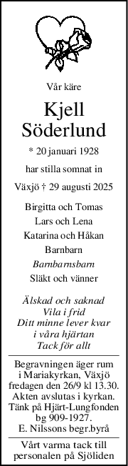 Vår käre
Kjell
Söderlund
* 20 januari 1928
har stilla somnat in
Växjö † 29 augusti 2025
Birgitta och Tomas
Lars och Lena
Katarina och Håkan
Barnbarn
Barnbarnsbarn
Släkt och vänner
Älskad och saknad
Vila i frid
Ditt minne lever kvar
i våra hjärtan
Tack för allt
Begravningen äger rum
i Mariakyrkan, Växjö
fredagen den 26/9 kl 13.30.
Akten avslutas i kyrkan.
Tänk på Hjärt-Lungfonden
bg 909-1927.
E. Nilssons begr.byrå
Vårt varma tack till
personalen på Sjöliden
