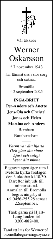 Vår älskade
Werner
Oskarsson
* 7 november 1943
har lämnat oss i stor sorg
och saknad
Bromölla
† 2 september 2025
INGA-BRITT
Per-Anders och Anette
Jens-Ola och Christel
Jonas och Helen
Martina och Anders
Barnbarn
Barnbarnsbarn
Varmt var ditt hjärta
Och glatt ditt sinne
Ljust och soligt
Lyser ditt minne
Begravningen äger rum i
Ivetofta kyrka fredagen 
den 3 oktober kl.10.30.
Därefter inbjuds till
minnesstund.
Anmälan till Bromolla
begravningsbyrå
 tel 0456-255 28 senast
22september.
———
Tänk gärna på Hjärt-
Lungfonden tel
 0200-882400.
——
Tänd ett ljus för Werner på 
bromollabegravningsbyra.se
