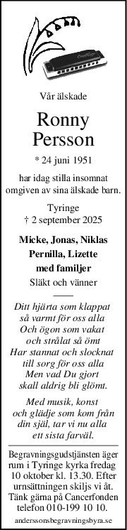 Vår älskade
Ronny
Persson
* 24 juni 1951
har idag stilla insomnat
omgiven av sina älskade barn.
Tyringe
† 2 september 2025
Micke, Jonas, Niklas
Pernilla, Lizette
med familjer
Släkt och vänner
Ditt hjärta som klappat 
så varmt för oss alla 
Och ögon som vakat 
och strålat så ömt
Har stannat och slocknat 
till sorg för oss alla
Men vad Du gjort 
skall aldrig bli glömt.
Med musik, konst 
och glädje som kom från
din själ, tar vi nu alla 
ett sista farväl.
Begravningsgudstjänsten äger
rum i Tyringe kyrka fredag 
10 oktober kl. 13.30. Efter
urnsättningen skiljs vi åt.
Tänk gärna på Cancerfonden
telefon 010-199 10 10. 
anderssonsbegravningsbyra.se
