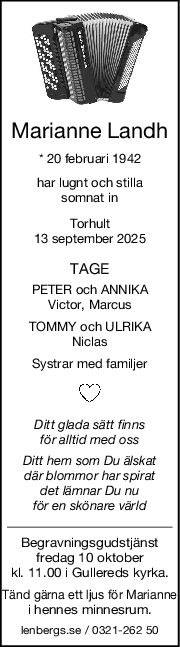 Marianne Landh
* 20 februari 1942
har lugnt och stilla
somnat in
Torhult
13 september 2025
TAGE
PETER och ANNIKA
Victor, Marcus
TOMMY och ULRIKA
Niclas
Systrar med familjer
Ditt glada sätt finns
för alltid med oss
Ditt hem som Du älskat
där blommor har spirat
det lämnar Du nu
för en skönare värld
Begravningsgudstjänst
fredag 10 oktober
kl. 11.00 i Gullereds kyrka.
Tänd gärna ett ljus för Marianne
i hennes minnesrum.
lenbergs.se / 0321-262 50
