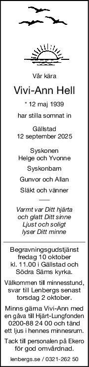 Vår kära
ViviAnn Hell
* 12 maj 1939
har stilla somnat in
Gällstad
12 september 2025
Syskonen
Helge och Yvonne
Syskonbarn
Gunvor och Allan
Släkt och vänner
Varmt var Ditt hjärta
och glatt Ditt sinne
Ljust och soligt
lyser Ditt minne
Begravningsgudstjänst
fredag 10 oktober
kl. 11.00 i Gällstad och
Södra Säms kyrka.
Välkommen till minnesstund,
svar till Lenbergs senast
torsdag 2 oktober.
Minns gärna Vivi-Ann med
en gåva till Hjärt-Lungfonden
0200-88 24 00 och tänd
ett ljus i hennes minnesrum.
Tack till personalen på Ekero
för god omvårdnad.
lenbergs.se / 0321-262 50
