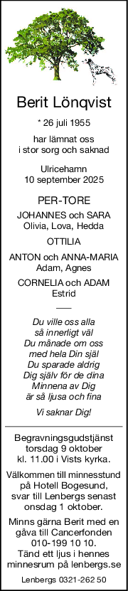 Berit Lönqvist
* 26 juli 1955
har lämnat oss
i stor sorg och saknad
Ulricehamn
10 september 2025
PERTORE
JOHANNES och SARA
Olivia, Lova, Hedda
OTTILIA
ANTON och ANNAMARIA
Adam, Agnes
CORNELIA och ADAM
Estrid
Du ville oss alla
så innerligt väl
Du månade om oss
med hela Din själ
Du sparade aldrig
Dig själv för de dina
Minnena av Dig
är så ljusa och fina
Vi saknar Dig!
Begravningsgudstjänst
torsdag 9 oktober
kl. 11.00 i Vists kyrka.
Välkommen till minnesstund
på Hotell Bogesund,
svar till Lenbergs senast
onsdag 1 oktober.
Minns gärna Berit med en
gåva till Cancerfonden
010-199 10 10.
Tänd ett ljus i hennes
minnesrum på lenbergs.se
Lenbergs 0321-262 50
