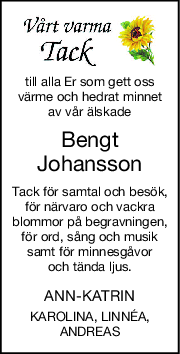 till alla Er som gett oss
värme och hedrat minnet
av vår älskade
Bengt
Johansson
Tack för samtal och besök,
för närvaro och vackra
blommor på begravningen,
för ord, sång och musik
samt för minnesgåvor
och tända ljus.
ANN-KATRIN
KAROLINA, LINNÉA,
ANDREAS

