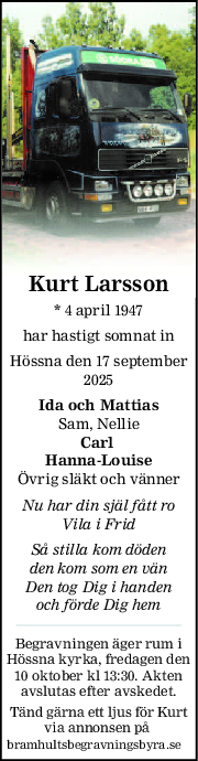 Kurt Larsson
* 4 april 1947
har hastigt somnat in
Hössna den 17 september
2025
Ida och Mattias
Sam, Nellie
Carl 
HannaLouise
Övrig släkt och vänner
Nu har din själ fått ro
Vila i Frid
Så stilla kom döden
den kom som en vän
Den tog Dig i handen
och förde Dig hem
Begravningen äger rum i
Hössna kyrka, fredagen den
10 oktober kl 13:30. Akten
avslutas efter avskedet.
Tänd gärna ett ljus för Kurt
via annonsen på 
bramhultsbegravningsbyra.se
