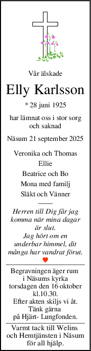 Vår älskade
Elly Karlsson
* 28 juni 1925
har lämnat oss i stor sorg
och saknad
Näsum 21 september 2025
Veronika och Thomas
Ellie
Beatrice och Bo
Mona med familj
Släkt och Vänner
Herren till Dig får jag
komma när mina dagar
är slut.
Jag hört om en
underbar himmel, dit
många har vandrat förut.
Begravningen äger rum 
i Näsums kyrka
torsdagen den 16 oktober
kl.10.30.
Efter akten skiljs vi åt.
Tänk gärna 
på Hjärt- Lungfonden.
Varmt tack till Welins 
och Hemtjänsten i Näsum
för all hjälp.
