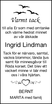 till alla Er som med omtanke
och värme hedrat minnet
av vår älskade
Ingrid Lindman
Tack för er närvaro, samtal,
vackra blommor, tända ljus
samt för minnesgåvor till
Röda korset. Det blev ett
vackert minne vi bär med
oss i våra hjärtan.
BERNT
MARITA med familj
