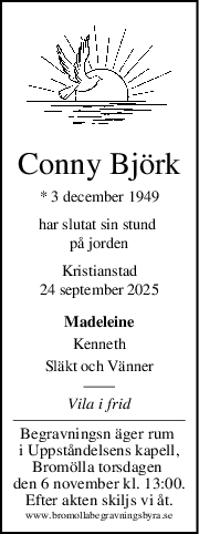 Conny Björk
* 3 december 1949
har slutat sin stund 
på jorden
Kristianstad
24 september 2025
Madeleine
Kenneth
Släkt och Vänner
Vila i frid
Begravningsn äger rum 
i Uppståndelsens kapell,
Bromölla torsdagen 
den 6 november kl. 13:00.
Efter akten skiljs vi åt.
www.bromollabegravningsbyra.se
