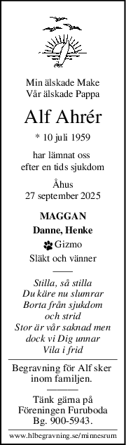 Min älskade Make
Vår älskade Pappa
Alf Ahrér
* 10 juli 1959
har lämnat oss 
efter en tids sjukdom
Åhus
27 september 2025
MAGGAN
Danne, Henke
 Gizmo
Släkt och vänner
Stilla, så stilla
Du käre nu slumrar
Borta från sjukdom
och strid
Stor är vår saknad men
dock vi Dig unnar
Vila i frid
Begravning för Alf sker 
inom familjen. 
———
Tänk gärna på
Föreningen Furuboda
Bg. 900-5943.
www.hlbegravning.se/minnesrum
