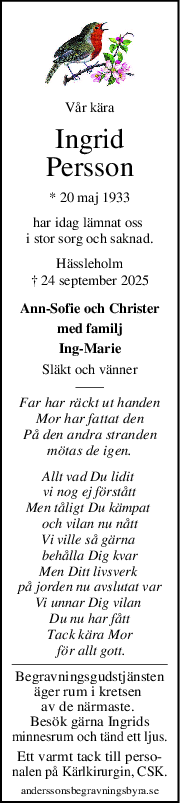 Vår kära
Ingrid
Persson
* 20 maj 1933
har idag lämnat oss 
i stor sorg och saknad.
Hässleholm
† 24 september 2025
Ann-Sofie och Christer
med familj
Ing-Marie
Släkt och vänner
Far har räckt ut handen
Mor har fattat den
På den andra stranden
mötas de igen.
Allt vad Du lidit 
vi nog ej förstått
Men tåligt Du kämpat 
och vilan nu nått
Vi ville så gärna 
behålla Dig kvar
Men Ditt livsverk 
på jorden nu avslutat var
Vi unnar Dig vilan 
Du nu har fått
Tack kära Mor
 för allt gott.
Begravningsgudstjänsten
äger rum i kretsen 
av de närmaste. 
Besök gärna Ingrids
minnesrum och tänd ett ljus.
Ett varmt tack till perso-
nalen på Kärlkirurgin, CSK.
anderssonsbegravningsbyra.se
