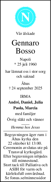 Vår älskade
Gennaro
Bosso
Napoli
* 25 juli 1960
har lämnat oss i stor sorg
och saknad
Åhus
† 24 september 2025
IRMA
André, Daniel, Julia
Paola, Marcia
med familjer
Övrig släkt och vänner
Hemma hos Jesus
Begravningen äger rum i
Åhus kyrka den 
22 oktober kl 13:00. 
Ceremonin avslutas ute på
Transval kyrkogård.
Efter begravningen inbjudes
till minnestund.
Stort tack till Palliativa och
ASIH för varm och
kärleksfull omvårdnad.
Se fonus.se/minnessidor
