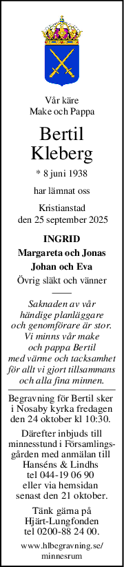 Vår käre
Make och Pappa
Bertil
Kleberg
* 8 juni 1938
har lämnat oss
Kristianstad
 den 25 september 2025
INGRID
Margareta och Jonas
Johan och Eva
Övrig släkt och vänner
Saknaden av vår
händige planläggare
och genomförare är stor.
Vi minns vår make
och pappa Bertil
med värme och tacksamhet
för allt vi gjort tillsammans
och alla fina minnen.
Begravning för Bertil sker 
i Nosaby kyrka fredagen
den 24 oktober kl 10:30. 
Därefter inbjuds till
minnesstund i Församlings-
gården med anmälan till 
Hanséns & Lindhs 
tel 044-19 06 90 
eller via hemsidan 
senast den 21 oktober.
Tänk gärna på
Hjärt-Lungfonden
tel 0200-88 24 00.
www.hlbegravning.se/
minnesrum
