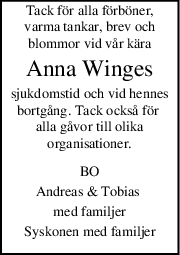Tack för alla förböner,
varma tankar, brev och
blommor vid vår kära
Anna Winges
sjukdomstid och vid hennes
bortgång. Tack också för 
alla gåvor till olika
organisationer.
BO
Andreas & Tobias 
med familjer
Syskonen med familjer
