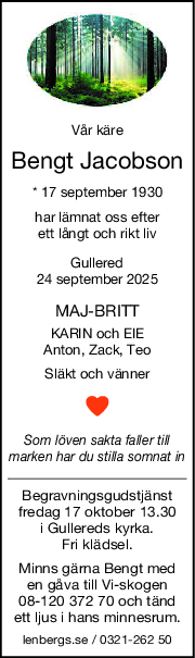 Vår käre
Bengt Jacobson
* 17 september 1930
har lämnat oss efter
ett långt och rikt liv
Gullered
24 september 2025
MAJBRITT
KARIN och EIE
Anton, Zack, Teo
Släkt och vänner
Som löven sakta faller till
marken har du stilla somnat in
Begravningsgudstjänst
fredag 17 oktober 13.30
i Gullereds kyrka.
Fri klädsel.
Minns gärna Bengt med
en gåva till Vi-skogen
08-120 372 70 och tänd
ett ljus i hans minnesrum.
lenbergs.se / 0321-262 50
