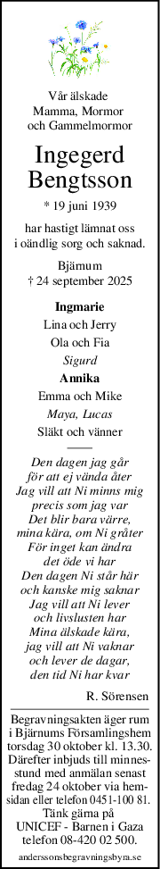 Vår älskade 
Mamma, Mormor 
och Gammelmormor
Ingegerd
Bengtsson
* 19 juni 1939
har hastigt lämnat oss
i oändlig sorg och saknad.
Bjärnum
† 24 september 2025
Ingmarie
Lina och Jerry
Ola och Fia
Sigurd
Annika
Emma och Mike
Maya, Lucas
Släkt och vänner
Den dagen jag går
för att ej vända åter
Jag vill att Ni minns mig
precis som jag var
Det blir bara värre,
mina kära, om Ni gråter
För inget kan ändra
det öde vi har
Den dagen Ni står här
och kanske mig saknar
Jag vill att Ni lever
och livslusten har
Mina älskade kära,
jag vill att Ni vaknar
och lever de dagar,
den tid Ni har kvar
R. Sörensen
Begravningsakten äger rum
i Bjärnums Församlingshem
torsdag 30 oktober kl. 13.30.
Därefter inbjuds till minnes-
stund med anmälan senast
fredag 24 oktober via hem-
sidan eller telefon 0451-100 81. 
Tänk gärna på 
UNICEF - Barnen i Gaza
telefon 08-420 02 500.
anderssonsbegravningsbyra.se
