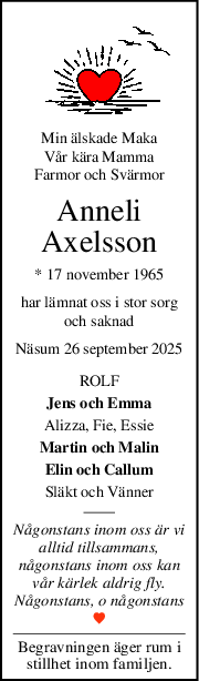 Min älskade Maka
Vår kära Mamma
Farmor och Svärmor
Anneli
Axelsson
* 17 november 1965
har lämnat oss i stor sorg
och saknad
Näsum 26 september 2025
ROLF
Jens och Emma
Alizza, Fie, Essie
Martin och Malin
Elin och Callum
Släkt och Vänner
Någonstans inom oss är vi
alltid tillsammans,
någonstans inom oss kan
vår kärlek aldrig fly.
Någonstans, o någonstans
Begravningen äger rum i
stillhet inom familjen.
