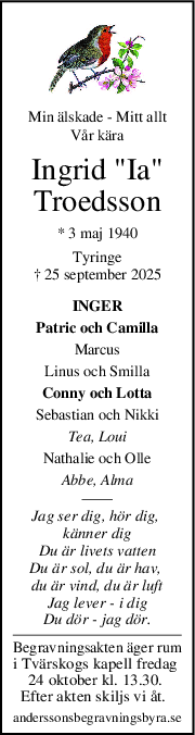 Min älskade - Mitt allt
Vår kära
Ingrid "Ia"
Troedsson
* 3 maj 1940
Tyringe
† 25 september 2025
INGER
Patric och Camilla
Marcus
Linus och Smilla
Conny och Lotta
Sebastian och Nikki
Tea, Loui
Nathalie och Olle
Abbe, Alma
Jag ser dig, hör dig, 
känner dig
Du är livets vatten
Du är sol, du är hav, 
du är vind, du är luft
Jag lever - i dig
Du dör - jag dör.
Begravningsakten äger rum
i Tvärskogs kapell fredag 
24 oktober kl. 13.30. 
Efter akten skiljs vi åt.  
anderssonsbegravningsbyra.se
