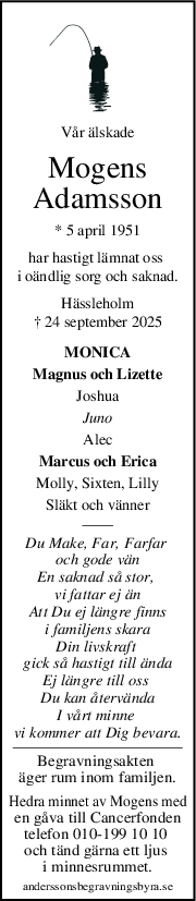 Vår älskade
Mogens
Adamsson
* 5 april 1951
har hastigt lämnat oss 
i oändlig sorg och saknad.
Hässleholm
† 24 september 2025
MONICA
Magnus och Lizette
Joshua
Juno
Alec
Marcus och Erica
Molly, Sixten, Lilly
Släkt och vänner
Du Make, Far, Farfar 
och gode vän
En saknad så stor, 
vi fattar ej än
Att Du ej längre finns
i familjens skara
Din livskraft 
gick så hastigt till ända
Ej längre till oss 
Du kan återvända
I vårt minne 
vi kommer att Dig bevara.
Begravningsakten 
äger rum inom familjen.
Hedra minnet av Mogens med
en gåva till Cancerfonden
telefon 010-199 10 10 
och tänd gärna ett ljus 
i minnesrummet.
anderssonsbegravningsbyra.se
