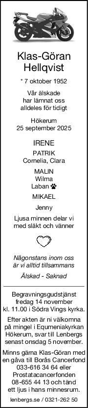 KlasGöran
Hellqvist
* 7 oktober 1952
Vår älskade
har lämnat oss
alldeles för tidigt
Hökerum
25 september 2025
IRENE
PATRIK
Cornelia, Clara
MALIN
Wilma
Laban 
MIKAEL
Jenny
Ljusa minnen delar vi
med släkt och vänner
Någonstans inom oss
är vi alltid tillsammans
Älskad  Saknad
Begravningsgudstjänst
fredag 14 november
kl. 11.00 i Södra Vings kyrka.
Efter akten är ni välkomna
på mingel i Equmeniakyrkan
Hökerum, svar till Lenbergs
senast onsdag 5 november.
Minns gärna Klas-Göran med
en gåva till Borås Cancerfond
033-616 34 64 eller
Prostatacancerfonden
08-655 44 13 och tänd
ett ljus i hans minnesrum.
lenbergs.se / 0321-262 50
