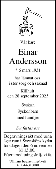 Vår käre
Einar
Andersson
* 6 mars 1931
har lämnat oss 
i stor sorg och saknad
Killhult 
den 28 september 2025
Syskon
Syskonbarn
med familjer
Du fattas oss
Begravningsakt med urna
äger rum i Svensköps kyrka
torsdagen den 6 november
kl 13.00. 
Efter urnsättning skiljs vi åt.
Ullmans begravningsbyrå 
tel 044-310080

