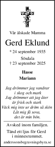 Vår älskade Mamma
Gerd Eklund
* 24 september 1935
Sösdala
† 23 september 2025
Hasse
Mariann
Jag drömmer jag vandrar
 i skog och mark
Jag drömmer att jag åter 
är frisk och stark 
Väck mig inte ur dröm så skön 
Låt mig få sova, 
det är min bön.
Avsked inom familjen.
Tänd ett ljus för Gerd  
i minnesrummet.
anderssonsbegravningsbyra.se
