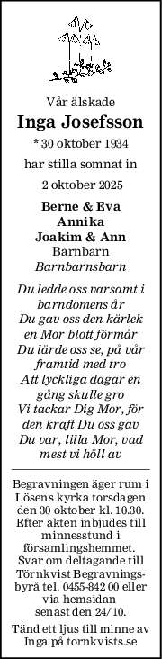 Vår älskade
Inga Josefsson
* 30 oktober 1934
har stilla somnat in
 2 oktober 2025
Berne & Eva
Annika
Joakim & Ann
Barnbarn
Barnbarnsbarn
Du ledde oss varsamt i
barndomens år
Du gav oss den kärlek
en Mor blott förmår
Du lärde oss se, på vår
framtid med tro
Att lyckliga dagar en
gång skulle gro
Vi tackar Dig Mor, för
den kraft Du oss gav
Du var, lilla Mor, vad
mest vi höll av
Begravningen äger rum i
Lösens kyrka torsdagen
den 30 oktober kl. 10.30.
Efter akten inbjudes till
minnesstund i
församlingshemmet. 
Svar om deltagande till
Törnkvist Begravnings-
byrå tel. 0455-842 00 eller
via hemsidan 
senast den 24/10.
Tänd ett ljus till minne av
Inga på tornkvists.se
