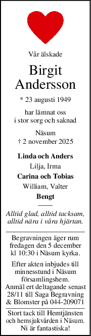 Vår älskade
Birgit
Andersson
* 23 augusti 1949
har lämnat oss
i stor sorg och saknad
Näsum
† 2 november 2025
Linda och Anders
Lilja, Irma
Carina och Tobias
William, Valter
Bengt
Alltid glad, alltid tacksam,
alltid nära i våra hjärtan.
Begravningen äger rum
fredagen den 5 december
kl 10:30 i Näsum kyrka.
Efter akten inbjudes till
minnesstund i Näsum
församlingshem.
Anmäl ert deltagande senast
28/11 till Saga Begravning
& Blomster på 044-209071
Stort tack till Hemtjänsten
och hemsjukvården i Näsum.
Ni är fantastiska!
