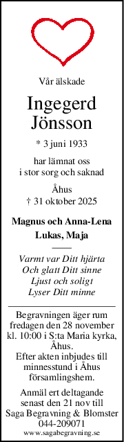 Vår älskade
Ingegerd
Jönsson
* 3 juni 1933
har lämnat oss
i stor sorg och saknad
Åhus
† 31 oktober 2025
Magnus och Anna-Lena
Lukas, Maja
Varmt var Ditt hjärta
Och glatt Ditt sinne
Ljust och soligt
Lyser Ditt minne
Begravningen äger rum
fredagen den 28 november
kl. 10:00 i S:ta Maria kyrka,
Åhus.
Efter akten inbjudes till
minnesstund i Åhus
församlingshem.
Anmäl ert deltagande
senast den 21 nov till
Saga Begravning & Blomster
044-209071
www.sagabegravning.se
