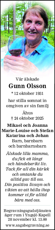 Vår älskade
Gunn Olsson
* 12 oktober 1931
har stilla somnat in
omgiven av sin familj
Åhus
† 24 oktober 2025
Mikael och Joanna
MarieLouise och Stefan
Katarina och Johan
Barn, barnbarn
och barnbarnsbarn
Älskade lilla mamma,
du fick ett långt
och händelserikt liv.
Tack för all din kärlek
och omtanke du
alltid gav till oss.
Din positiva livssyn och
vikten av att hålla ihop
kommer vi för alltid
bära med oss.
Begravningsgudstjänsten
äger rum i Yngsjö Kapell
28 november kl. 13.00
www.sagabegravning.se
