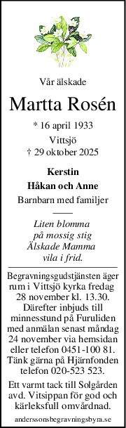 Vår älskade
Martta Rosén
* 16 april 1933
Vittsjö
† 29 oktober 2025
Kerstin
Håkan och Anne
Barnbarn med familjer
Liten blomma 
på mossig stig
Älskade Mamma 
vila i frid.
Begravningsgudstjänsten äger
rum i Vittsjö kyrka fredag 
28 november kl. 13.30.
Därefter inbjuds till
minnesstund på Furuliden
med anmälan senast måndag
24 november via hemsidan
eller telefon 0451-100 81.
Tänk gärna på Hjärnfonden
telefon 020-523 523.
Ett varmt tack till Solgården
avd. Vitsippan för god och
kärleksfull omvårdnad.
anderssonsbegravningsbyra.se
