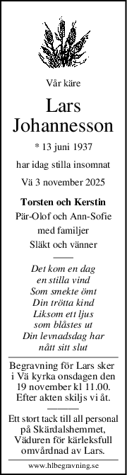 Vår käre
Lars
Johannesson
* 13 juni 1937
har idag stilla insomnat
Vä 3 november 2025
Torsten och Kerstin
PärOlof och AnnSofie
med familjer
Släkt och vänner
Det kom en dag
en stilla vind
Som smekte ömt
Din trötta kind
Liksom ett ljus
som blåstes ut
Din levnadsdag har
nått sitt slut
Begravning för Lars sker 
i Vä kyrka onsdagen den
19 november kl 11.00.
Efter akten skiljs vi åt.
———
Ett stort tack till all personal
på Skärdalshemmet,
Väduren för kärleksfull
omvårdnad av Lars.
www.hlbegravning.se
