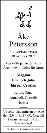 Åke
Petersson
* 20 oktober 1960
30 oktober 2025
Vår stöttepelare är borta
Åren blev alldeles för korta
Maggan
Emil och Julia
Ida och Cristian
Julius, Stig, 
Annabell, Cornelis
Becca
Vi delar våra minnen av Åke
den 23/11 kl.14:00. Osa till
Fonus senast 17/11.
Välkomna!
Se fonus.se/minnessidor
