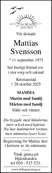 Vår älskade
Mattias
Svensson
* 11 september 1975
har hastigt lämnat oss 
i stor sorg och saknad
Kristianstad
† 28 oktober 2025
MAMMA
Martin med familj
Mårten med familj
Släkt och vänner
Du byggde med händerna,
men också med hjärtat.
Nu har hammaren tystnat,
men minnena lever kvar.
Begravning för Mattias sker 
i kretsen av de närmaste.
——
Tänk gärna på
Hjärnfonden
tel 020 - 523 523.
www.hlbegravning.se
