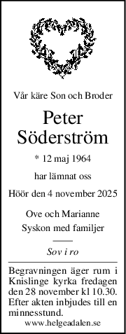 Vår käre Son och Broder
Peter
Söderström
* 12 maj 1964
har lämnat oss
Höör den 4 november 2025
Ove och Marianne
Syskon med familjer
Sov i ro
Begravningen äger rum i
Knislinge kyrka fredagen
den 28 november kl 10.30.
Efter akten inbjudes till en
minnesstund.
www.helgeadalen.se
