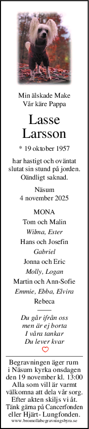 Min älskade Make
Vår käre Pappa
Lasse
Larsson
* 19 oktober 1957
har hastigt och oväntat
slutat sin stund på jorden.
Oändligt saknad.
Näsum
4 november 2025
MONA
Tom och Malin
Wilma, Ester
Hans och Josefin
Gabriel
Jonna och Eric
Molly, Logan
Martin och AnnSofie
Emmie, Ebba, Elvira
Rebeca
Du går ifrån oss
men är ej borta
I våra tankar
Du lever kvar
 
Begravningen äger rum 
i Näsum kyrka onsdagen
den 19 november kl. 13:00
Alla som vill är varmt
välkomna att dela vår sorg.
Efter akten skiljs vi åt.
Tänk gärna på Cancerfonden
eller Hjärt- Lungfonden.
www.bromollabegravningsbyra.se
