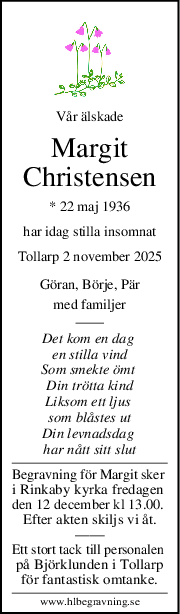 Vår älskade
Margit
Christensen
* 22 maj 1936
har idag stilla insomnat
Tollarp 2 november 2025
Göran, Börje, Pär
med familjer
Det kom en dag 
en stilla vind
Som smekte ömt 
Din trötta kind
Liksom ett ljus 
som blåstes ut
Din levnadsdag 
har nått sitt slut
Begravning för Margit sker 
i Rinkaby kyrka fredagen 
den 12 december kl 13.00. 
Efter akten skiljs vi åt.
——
Ett stort tack till personalen 
på Björklunden i Tollarp
för fantastisk omtanke.
www.hlbegravning.se
