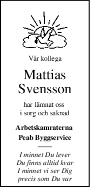 Vår kollega
Mattias
Svensson
har lämnat oss 
i sorg och saknad
Arbetskamraterna 
Peab Byggservice
I minnet Du lever
Du finns alltid kvar
I minnet vi ser Dig
precis som Du var
