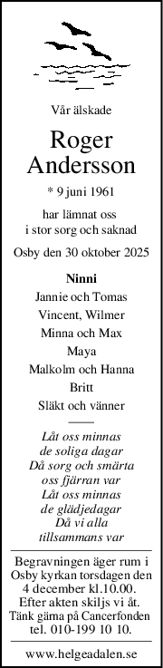 Vår älskade
Roger
Andersson
* 9 juni 1961
har lämnat oss 
i stor sorg och saknad
Osby den 30 oktober 2025
Ninni
Jannie och Tomas
Vincent, Wilmer
Minna och Max
Maya
Malkolm och Hanna
Britt
Släkt och vänner
Låt oss minnas
de soliga dagar
Då sorg och smärta
oss fjärran var
Låt oss minnas
de glädjedagar
Då vi alla
tillsammans var
Begravningen äger rum i
Osby kyrkan torsdagen den
4 december kl.10.00. 
Efter akten skiljs vi åt. 
Tänk gärna på Cancerfonden 
tel. 010-199 10 10.
www.helgeadalen.se
