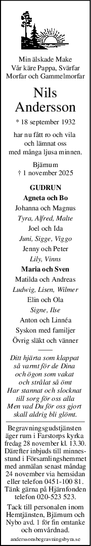 Min älskade Make
Vår käre Pappa, Svärfar
Morfar och Gammelmorfar
Nils
Andersson
* 18 september 1932
har nu fått ro och vila 
och lämnat oss
med många ljusa minnen.
Bjärnum
† 1 november 2025
GUDRUN
Agneta och Bo
Johanna och Magnus
Tyra, Alfred, Malte
Joel och Ida
Juni, Sigge, Viggo
Jenny och Peter
Lily, Vinns
Maria och Sven
Matilda och Andreas
Ludwig, Lisen, Wilmer
Elin och Ola
Signe, Ilse
Anton och Linnéa
Syskon med familjer
Övrig släkt och vänner
Ditt hjärta som klappat 
så varmt för de Dina 
och ögon som vakat 
och strålat så ömt
Har stannat och slocknat 
till sorg för oss alla
Men vad Du för oss gjort 
skall aldrig bli glömt.
Begravningsgudstjänsten 
äger rum i Farstorps kyrka 
fredag 28 november kl. 13.30.
Därefter inbjuds till minnes-
stund i Församlingshemmet
med anmälan senast måndag
24 november via hemsidan
eller telefon 0451-100 81.
Tänk gärna på Hjärnfonden
telefon 020-523 523.
Tack till personalen inom
Hemtjänsten, Bjärnum och
Nybo avd. 1 för fin omtanke
och omvårdnad.
anderssonsbegravningsbyra.se
