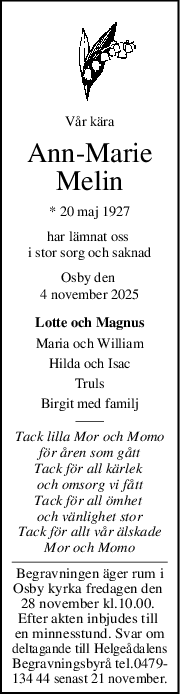 Vår kära
AnnMarie
Melin
* 20 maj 1927
har lämnat oss 
i stor sorg och saknad
Osby den 
4 november 2025
Lotte och Magnus
Maria och William
Hilda och Isac
Truls
Birgit med familj
Tack lilla Mor och Momo
för åren som gått
Tack för all kärlek 
och omsorg vi fått
Tack för all ömhet 
och vänlighet stor
Tack för allt vår älskade
Mor och Momo
Begravningen äger rum i
Osby kyrka fredagen den 
28 november kl.10.00. 
Efter akten inbjudes till 
en minnesstund. Svar om
deltagande till Helgeådalens
Begravningsbyrå tel.0479-
134 44 senast 21 november.
